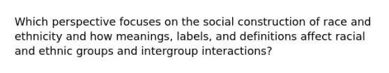 Which perspective focuses on the social construction of race and ethnicity and how meanings, labels, and definitions affect racial and ethnic groups and intergroup interactions?