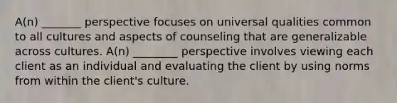 A(n) _______ perspective focuses on universal qualities common to all cultures and aspects of counseling that are generalizable across cultures. A(n) ________ perspective involves viewing each client as an individual and evaluating the client by using norms from within the client's culture.