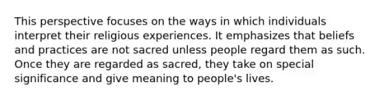 This perspective focuses on the ways in which individuals interpret their religious experiences. It emphasizes that beliefs and practices are not sacred unless people regard them as such. Once they are regarded as sacred, they take on special significance and give meaning to people's lives.