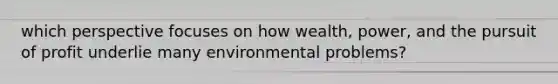 which perspective focuses on how wealth, power, and the pursuit of profit underlie many environmental problems?