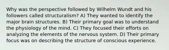 Why was the perspective followed by Wilhelm Wundt and his followers called structuralism? A) They wanted to identify the major brain structures. B) Their primary goal was to understand the physiology of the mind. C) They focused their efforts on analyzing the elements of the nervous system. D) Their primary focus was on describing the structure of conscious experience.