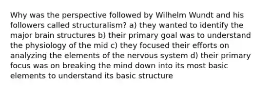 Why was the perspective followed by Wilhelm Wundt and his followers called structuralism? a) they wanted to identify the major brain structures b) their primary goal was to understand the physiology of the mid c) they focused their efforts on analyzing the elements of the nervous system d) their primary focus was on breaking the mind down into its most basic elements to understand its basic structure