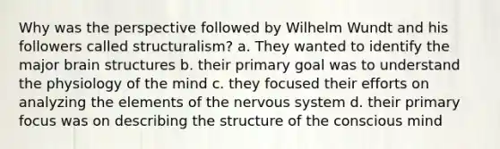 Why was the perspective followed by Wilhelm Wundt and his followers called structuralism? a. They wanted to identify the major brain structures b. their primary goal was to understand the physiology of the mind c. they focused their efforts on analyzing the elements of the nervous system d. their primary focus was on describing the structure of the conscious mind