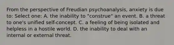 From the perspective of Freudian psychoanalysis, anxiety is due to: Select one: A. the inability to "construe" an event. B. a threat to one's unified self-concept. C. a feeling of being isolated and helpless in a hostile world. D. the inability to deal with an internal or external threat.