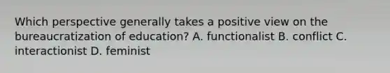 Which perspective generally takes a positive view on the bureaucratization of education? A. functionalist B. conflict C. interactionist D. feminist