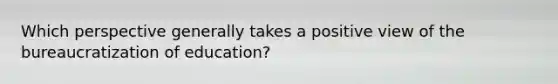 Which perspective generally takes a positive view of the bureaucratization of education?