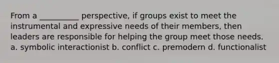 From a __________ perspective, if groups exist to meet the instrumental and expressive needs of their members, then leaders are responsible for helping the group meet those needs. a. symbolic interactionist b. conflict c. premodern d. functionalist