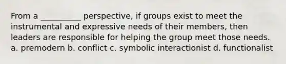 From a __________ perspective, if groups exist to meet the instrumental and expressive needs of their members, then leaders are responsible for helping the group meet those needs. a. premodern b. conflict c. symbolic interactionist d. functionalist