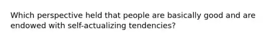 Which perspective held that people are basically good and are endowed with self-actualizing tendencies?