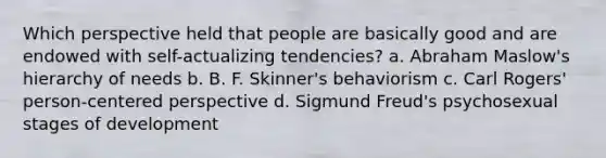 Which perspective held that people are basically good and are endowed with self-actualizing tendencies? a. Abraham Maslow's hierarchy of needs b. B. F. Skinner's behaviorism c. Carl Rogers' person-centered perspective d. Sigmund Freud's psychosexual stages of development