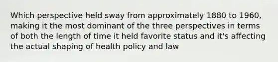 Which perspective held sway from approximately 1880 to 1960, making it the most dominant of the three perspectives in terms of both the length of time it held favorite status and it's affecting the actual shaping of health policy and law