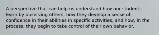 A perspective that can help us understand how our students learn by observing others, how they develop a sense of confidence in their abilities in specific activities, and how, in the process, they begin to take control of their own behavior.