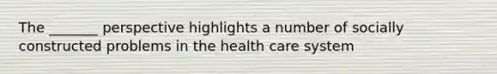 The _______ perspective highlights a number of socially constructed problems in the health care system