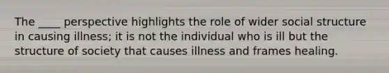 The ____ perspective highlights the role of wider social structure in causing illness; it is not the individual who is ill but the structure of society that causes illness and frames healing.