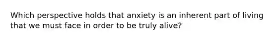 Which perspective holds that anxiety is an inherent part of living that we must face in order to be truly alive?