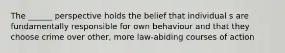 The ______ perspective holds the belief that individual s are fundamentally responsible for own behaviour and that they choose crime over other, more law-abiding courses of action