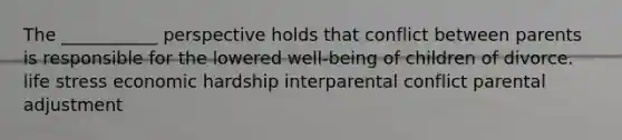 The ___________ perspective holds that conflict between parents is responsible for the lowered well-being of children of divorce. life stress economic hardship interparental conflict parental adjustment