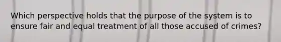 Which perspective holds that the purpose of the system is to ensure fair and equal treatment of all those accused of crimes?