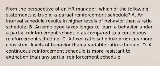 From the perspective of an HR manager, which of the following statements is true of a partial reinforcement schedule? A. An interval schedule results in higher levels of behavior than a ratio schedule. B. An employee takes longer to learn a behavior under a partial reinforcement schedule as compared to a continuous reinforcement schedule. C. A fixed ratio schedule produces more consistent levels of behavior than a variable ratio schedule. D. A continuous reinforcement schedule is more resistant to extinction than any partial reinforcement schedule.