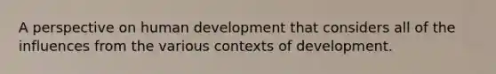 A perspective on human development that considers all of the influences from the various contexts of development.