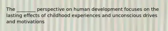 The ________ perspective on human development focuses on the lasting effects of childhood experiences and unconscious drives and motivations