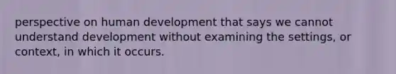 perspective on human development that says we cannot understand development without examining the settings, or context, in which it occurs.