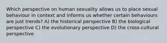 Which perspective on human sexuality allows us to place sexual behaviour in context and informs us whether certain behaviours are just trends? A) the historical perspective B) the biological perspective C) the evolutionary perspective D) the cross-cultural perspective