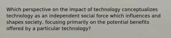 Which perspective on the impact of technology conceptualizes technology as an independent social force which influences and shapes society, focusing primarily on the potential benefits offered by a particular technology?