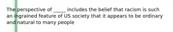 The perspective of _____ includes the belief that racism is such an ingrained feature of US society that it appears to be ordinary and natural to many people