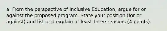 a. From the perspective of Inclusive Education, argue for or against the proposed program. State your position (for or against) and list and explain at least three reasons (4 points).