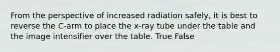 From the perspective of increased radiation safely, it is best to reverse the C-arm to place the x-ray tube under the table and the image intensifier over the table. True False