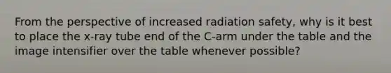 From the perspective of increased radiation safety, why is it best to place the x-ray tube end of the C-arm under the table and the image intensifier over the table whenever possible?