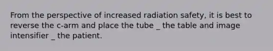 From the perspective of increased radiation safety, it is best to reverse the c-arm and place the tube _ the table and image intensifier _ the patient.