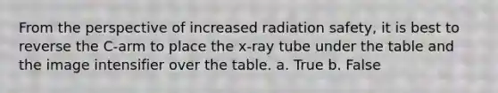 From the perspective of increased radiation safety, it is best to reverse the C-arm to place the x-ray tube under the table and the image intensifier over the table. a. True b. False