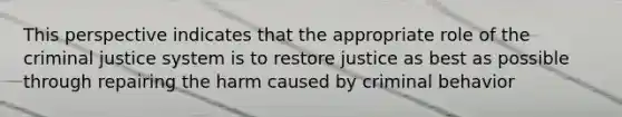 This perspective indicates that the appropriate role of the criminal justice system is to restore justice as best as possible through repairing the harm caused by criminal behavior