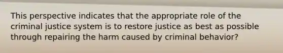 This perspective indicates that the appropriate role of the criminal justice system is to restore justice as best as possible through repairing the harm caused by criminal behavior?