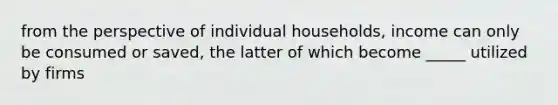 from the perspective of individual households, income can only be consumed or saved, the latter of which become _____ utilized by firms