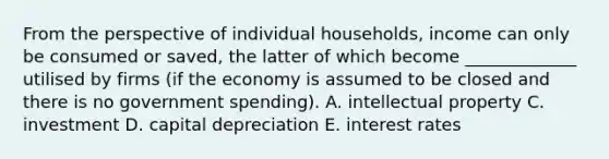 From the perspective of individual households, income can only be consumed or saved, the latter of which become _____________ utilised by firms (if the economy is assumed to be closed and there is no government spending). A. intellectual property C. investment D. capital depreciation E. interest rates