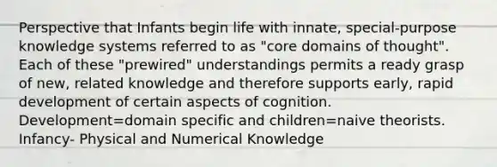 Perspective that Infants begin life with innate, special-purpose knowledge systems referred to as "core domains of thought". Each of these "prewired" understandings permits a ready grasp of new, related knowledge and therefore supports early, rapid development of certain aspects of cognition. Development=domain specific and children=naive theorists. Infancy- Physical and Numerical Knowledge