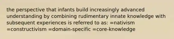 the perspective that infants build increasingly advanced understanding by combining rudimentary innate knowledge with subsequent experiences is referred to as: =nativism =constructivism =domain-specific =core-knowledge