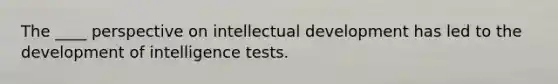 The ____ perspective on intellectual development has led to the development of intelligence tests.