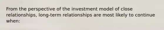 From the perspective of the investment model of close relationships, long-term relationships are most likely to continue when: