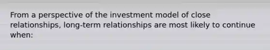 From a perspective of the investment model of close relationships, long-term relationships are most likely to continue when: