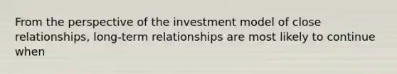 From the perspective of the investment model of close relationships, long-term relationships are most likely to continue when