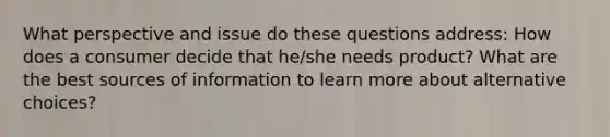 What perspective and issue do these questions address: How does a consumer decide that he/she needs product? What are the best sources of information to learn more about alternative choices?