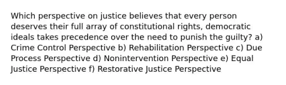 Which perspective on justice believes that every person deserves their full array of constitutional rights, democratic ideals takes precedence over the need to punish the guilty? a) Crime Control Perspective b) Rehabilitation Perspective c) Due Process Perspective d) Nonintervention Perspective e) Equal Justice Perspective f) Restorative Justice Perspective