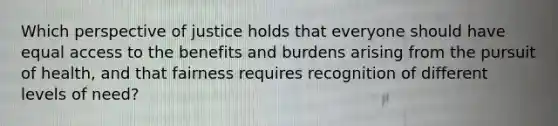 Which perspective of justice holds that everyone should have equal access to the benefits and burdens arising from the pursuit of health, and that fairness requires recognition of different levels of need?