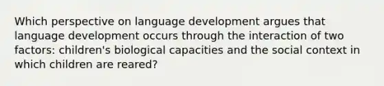 Which perspective on language development argues that language development occurs through the interaction of two factors: children's biological capacities and the social context in which children are reared?