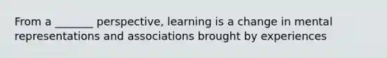 From a _______ perspective, learning is a change in mental representations and associations brought by experiences