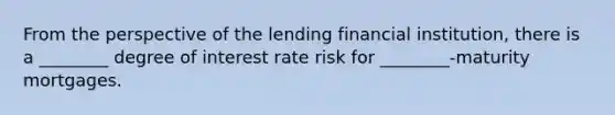 From the perspective of the lending financial institution, there is a ________ degree of interest rate risk for ________-maturity mortgages.